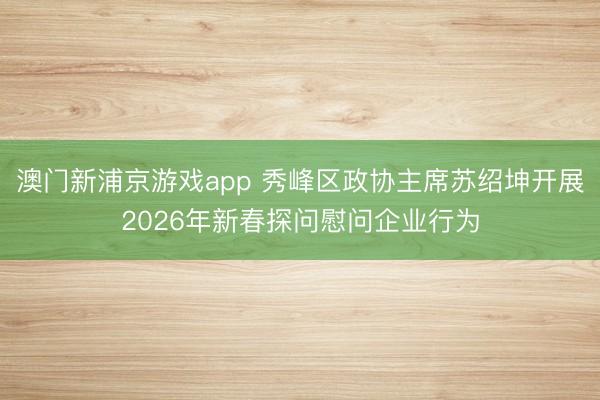 澳門新浦京游戲app 秀峰區政協主席蘇紹坤開展2026年新春探問慰問企業行為