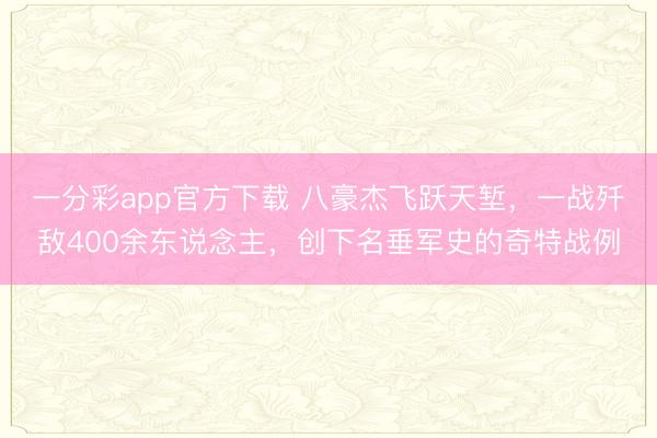 一分彩app官方下載 八豪杰飛躍天塹，一戰(zhàn)殲敵400余東說念主，創(chuàng)下名垂軍史的奇特戰(zhàn)例
