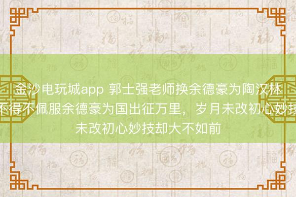 金沙電玩城app 郭士強(qiáng)老師換余德豪為陶漢林是步好棋，不得不佩服余德豪為國出征萬里，歲月未改初心妙技卻大不如前