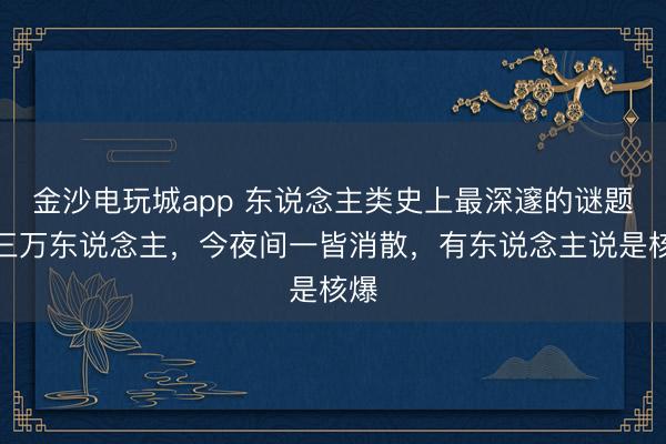 金沙電玩城app 東說念主類史上最深邃的謎題，三萬東說念主，今夜間一皆消散，有東說念主說是核爆