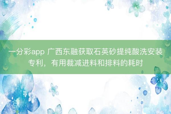 一分彩app 廣西東融獲取石英砂提純酸洗安裝專利，有用裁減進料和排料的耗時