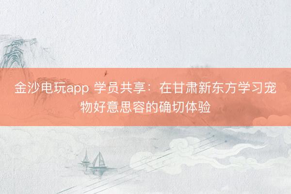 金沙電玩app 學員共享:在甘肅新東方學習寵物好意思容的確切體驗